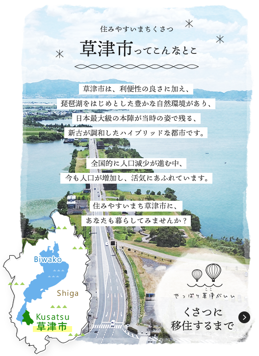 草津市は、利便性の良さに加え、琵琶湖をはじめとした豊かな自然環境があり、日本最大級の本陣が当時の姿で残る、新古が調和したハイブリッドな都市です。全国的に人口減少が進む中、今も人口が増加し、活気にあふれています。住みやすいまち草津市に、あなたも暮らしてみませんか？