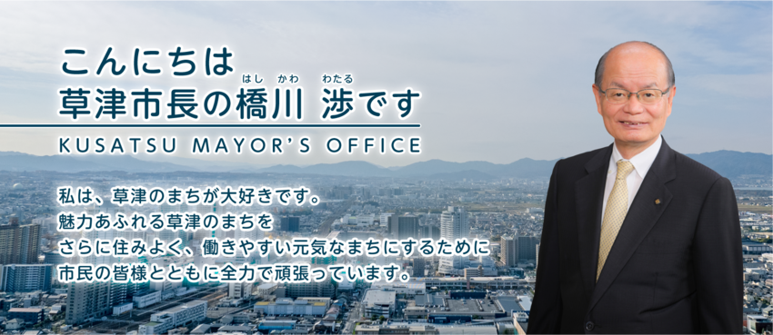 こんにちは、草津市長の はしかわ わたる です。私は草津のまちが大好きです。魅力あふれる草津のまちを、さらに住みよく、働きやすい、元気なまちにするために、市民の皆様とともに全力で頑張っています。
