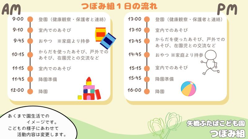 午前9時台 登園、室内遊び、おやつ 10時台戸外遊び等、11時台室内遊び、降園準備 12時降園 午後13時台室内遊び、戸外遊び等、14時45分おやつ 15時台室内遊び、降園準備 16時降園